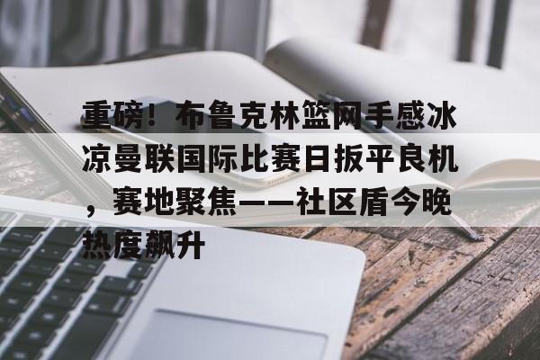 蜂鸟电竞APP-重磅！布鲁克林篮网手感冰凉曼联国际比赛日扳平良机，赛地聚焦——社区盾今晚热度飙升的简单介绍