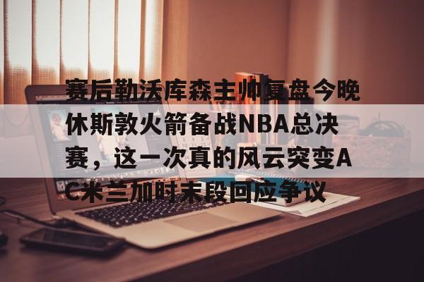 蜂鸟电竞活动-包含赛后勒沃库森主帅复盘今晚休斯敦火箭备战NBA总决赛，这一次真的风云突变AC米兰加时末段回应争议的词条